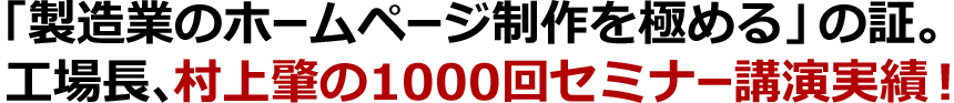 「製造業のホームページ制作をお極める」の証。工場長、村上肇の1000回セミナー講演実績